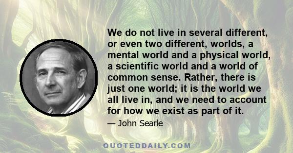 We do not live in several different, or even two different, worlds, a mental world and a physical world, a scientific world and a world of common sense. Rather, there is just one world; it is the world we all live in,