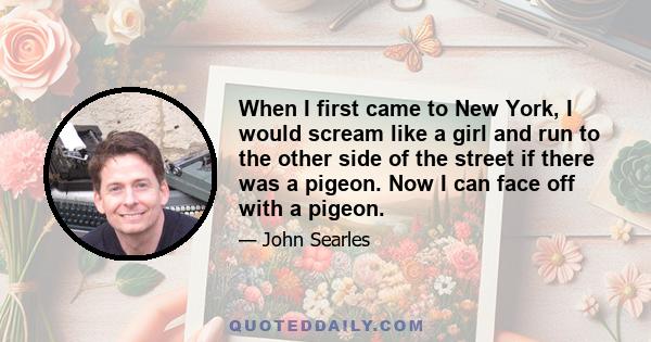 When I first came to New York, I would scream like a girl and run to the other side of the street if there was a pigeon. Now I can face off with a pigeon.