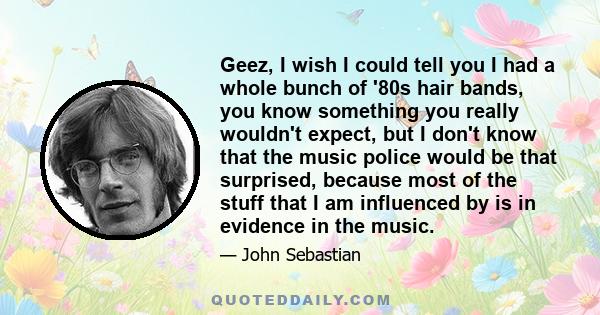 Geez, I wish I could tell you I had a whole bunch of '80s hair bands, you know something you really wouldn't expect, but I don't know that the music police would be that surprised, because most of the stuff that I am