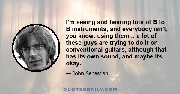 I'm seeing and hearing lots of B to B instruments, and everybody isn't, you know, using them... a lot of these guys are trying to do it on conventional guitars, although that has its own sound, and maybe its okay.