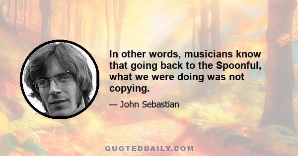 In other words, musicians know that going back to the Spoonful, what we were doing was not copying.