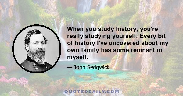 When you study history, you're really studying yourself. Every bit of history I've uncovered about my own family has some remnant in myself.