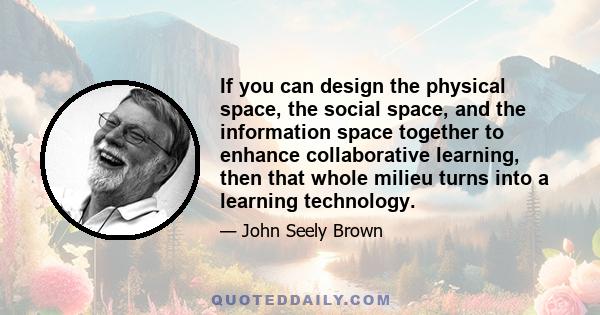 If you can design the physical space, the social space, and the information space together to enhance collaborative learning, then that whole milieu turns into a learning technology.