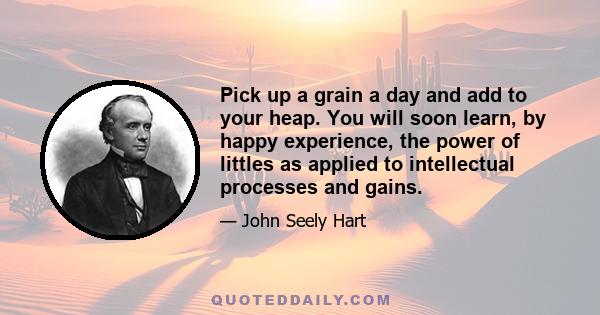 Pick up a grain a day and add to your heap. You will soon learn, by happy experience, the power of littles as applied to intellectual processes and gains.