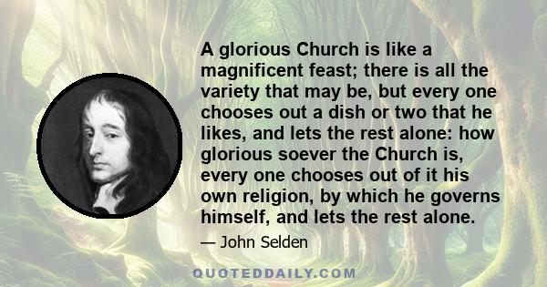 A glorious Church is like a magnificent feast; there is all the variety that may be, but every one chooses out a dish or two that he likes, and lets the rest alone: how glorious soever the Church is, every one chooses