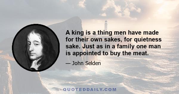 A king is a thing men have made for their own sakes, for quietness sake. Just as in a family one man is appointed to buy the meat.