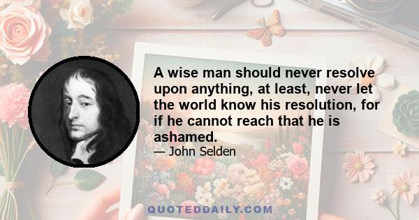 A wise man should never resolve upon anything, at least, never let the world know his resolution, for if he cannot reach that he is ashamed.