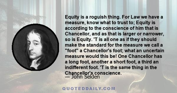 Equity is a roguish thing. For Law we have a measure, know what to trust to; Equity is according to the conscience of him that is Chancellor, and as that is larger or narrower, so is Equity. 'T is all one as if they