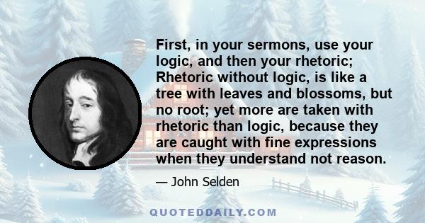 First, in your sermons, use your logic, and then your rhetoric; Rhetoric without logic, is like a tree with leaves and blossoms, but no root; yet more are taken with rhetoric than logic, because they are caught with