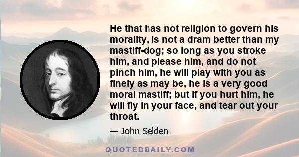 He that has not religion to govern his morality, is not a dram better than my mastiff-dog; so long as you stroke him, and please him, and do not pinch him, he will play with you as finely as may be, he is a very good