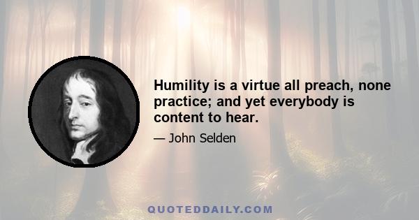 Humility is a virtue all preach, none practice; and yet everybody is content to hear.