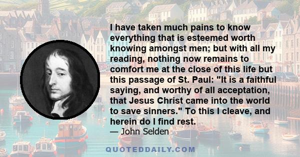 I have taken much pains to know everything that is esteemed worth knowing amongst men; but with all my reading, nothing now remains to comfort me at the close of this life but this passage of St. Paul: It is a faithful