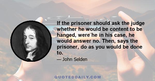 If the prisoner should ask the judge whether he would be content to be hanged, were he in his case, he would answer no. Then, says the prisoner, do as you would be done to.