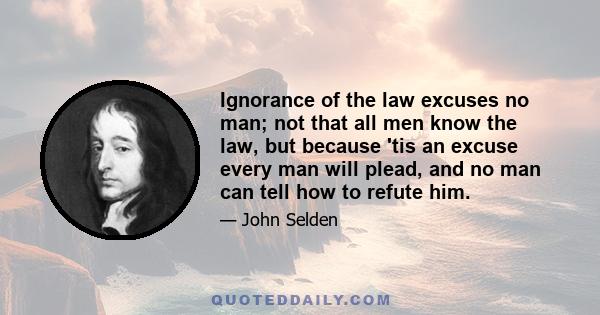 Ignorance of the law excuses no man; not that all men know the law, but because 'tis an excuse every man will plead, and no man can tell how to refute him.