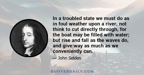 In a troubled state we must do as in foul weather upon a river, not think to cut directly through, for the boat may be filled with water; but rise and fall as the waves do, and give way as much as we conveniently can.