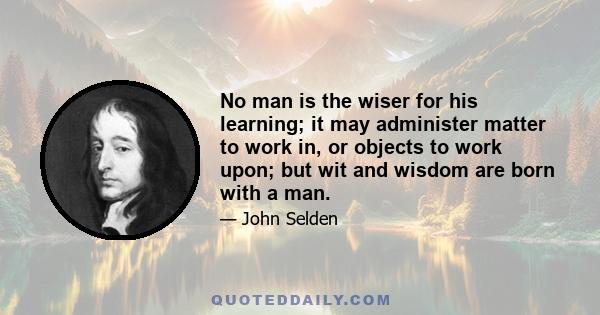 No man is the wiser for his learning; it may administer matter to work in, or objects to work upon; but wit and wisdom are born with a man.