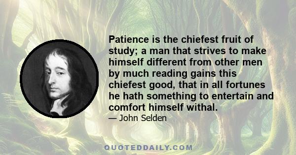 Patience is the chiefest fruit of study; a man that strives to make himself different from other men by much reading gains this chiefest good, that in all fortunes he hath something to entertain and comfort himself