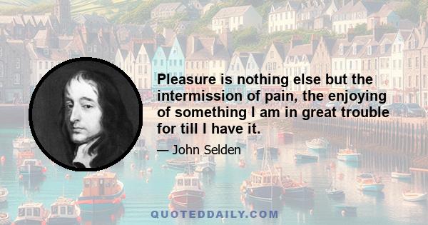 Pleasure is nothing else but the intermission of pain, the enjoying of something I am in great trouble for till I have it.