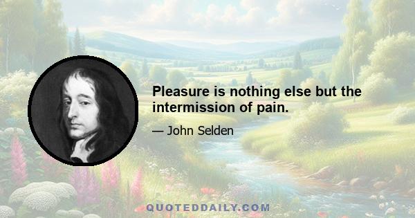 Pleasure is nothing else but the intermission of pain.