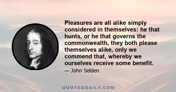 Pleasures are all alike simply considered in themselves: he that hunts, or he that governs the commonwealth, they both please themselves alike, only we commend that, whereby we ourselves receive some benefit.