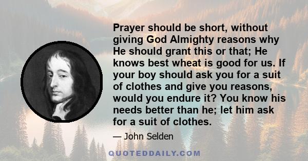 Prayer should be short, without giving God Almighty reasons why He should grant this or that; He knows best wheat is good for us. If your boy should ask you for a suit of clothes and give you reasons, would you endure