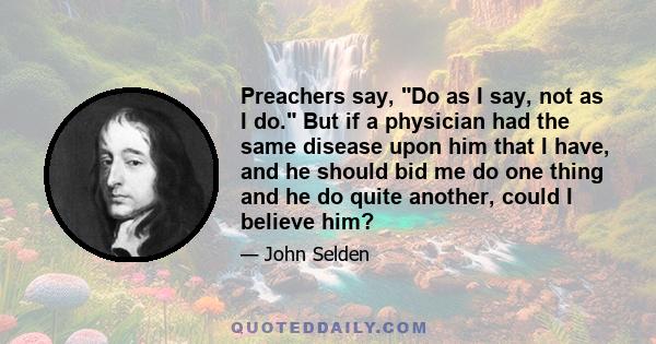 Preachers say, Do as I say, not as I do. But if a physician had the same disease upon him that I have, and he should bid me do one thing and he do quite another, could I believe him?