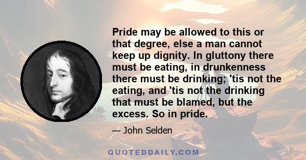 Pride may be allowed to this or that degree, else a man cannot keep up dignity. In gluttony there must be eating, in drunkenness there must be drinking; 'tis not the eating, and 'tis not the drinking that must be