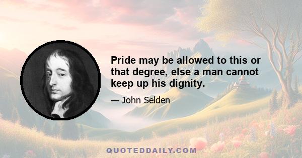 Pride may be allowed to this or that degree, else a man cannot keep up his dignity.