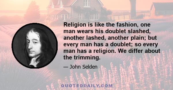 Religion is like the fashion, one man wears his doublet slashed, another lashed, another plain; but every man has a doublet; so every man has a religion. We differ about the trimming.