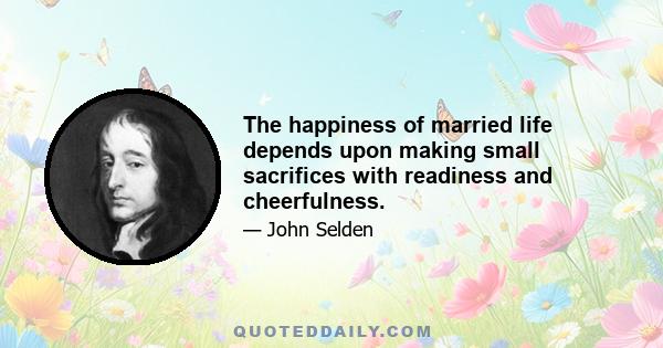 The happiness of married life depends upon making small sacrifices with readiness and cheerfulness.