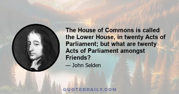 The House of Commons is called the Lower House, in twenty Acts of Parliament; but what are twenty Acts of Parliament amongst Friends?