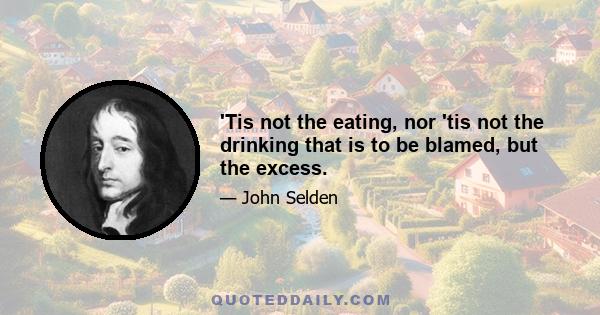 'Tis not the eating, nor 'tis not the drinking that is to be blamed, but the excess.