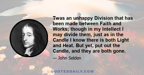 Twas an unhappy Division that has been made between Faith and Works; though in my Intellect I may divide them, just as in the Candle I know there is both Light and Heat. But yet, put out the Candle, and they are both