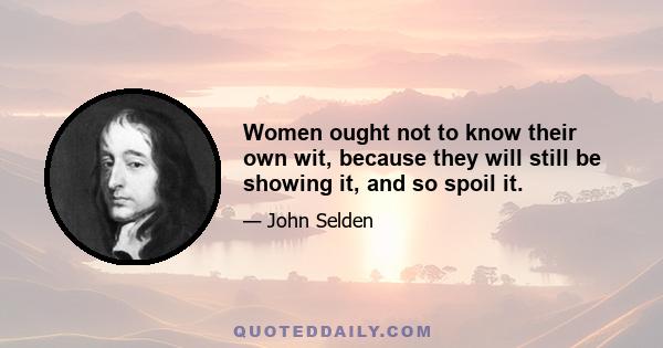 Women ought not to know their own wit, because they will still be showing it, and so spoil it.