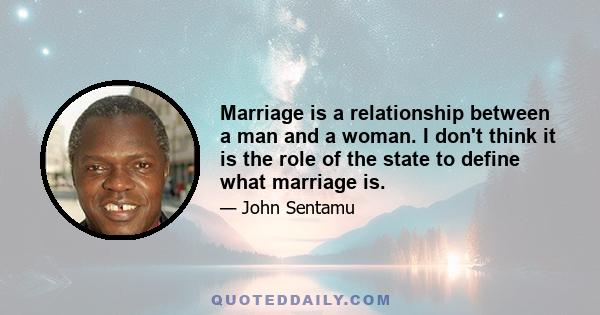 Marriage is a relationship between a man and a woman. I don't think it is the role of the state to define what marriage is.