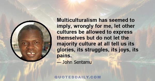 Multiculturalism has seemed to imply, wrongly for me, let other cultures be allowed to express themselves but do not let the majority culture at all tell us its glories, its struggles, its joys, its pains.