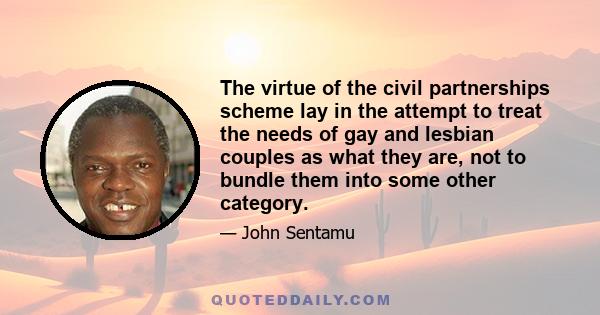 The virtue of the civil partnerships scheme lay in the attempt to treat the needs of gay and lesbian couples as what they are, not to bundle them into some other category.