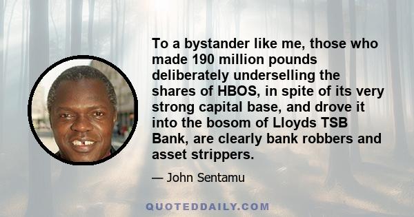 To a bystander like me, those who made 190 million pounds deliberately underselling the shares of HBOS, in spite of its very strong capital base, and drove it into the bosom of Lloyds TSB Bank, are clearly bank robbers