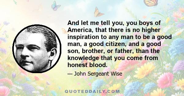 And let me tell you, you boys of America, that there is no higher inspiration to any man to be a good man, a good citizen, and a good son, brother, or father, than the knowledge that you come from honest blood.