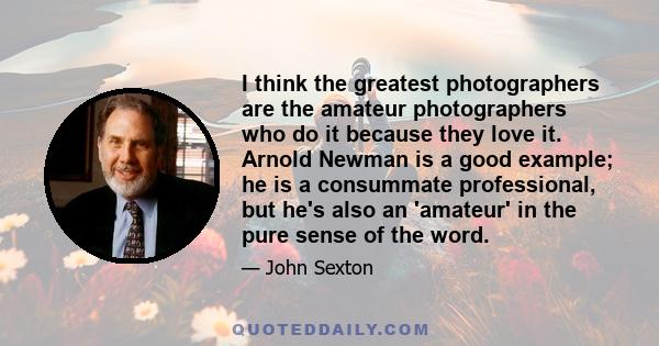 I think the greatest photographers are the amateur photographers who do it because they love it. Arnold Newman is a good example; he is a consummate professional, but he's also an 'amateur' in the pure sense of the word.