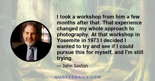 I took a workshop from him a few months after that. That experience changed my whole approach to photography. At that workshop in Yosemite in 1973 I decided I wanted to try and see if I could pursue this for myself, and 