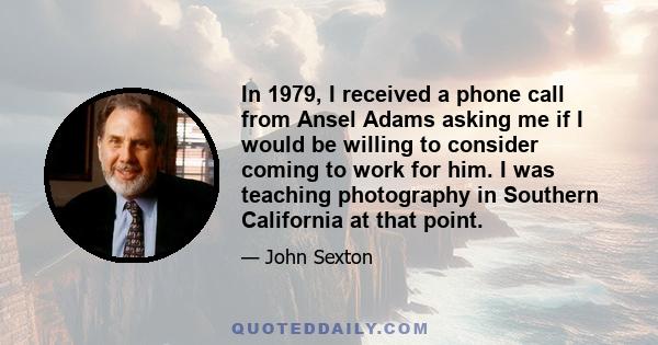 In 1979, I received a phone call from Ansel Adams asking me if I would be willing to consider coming to work for him. I was teaching photography in Southern California at that point.