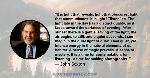 It is light that reveals, light that obscures, light that communicates. It is light I listen to. The light late in the day has a distinct quality, as it fades toward the darkness of evening. After sunset there is a