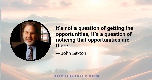 It's not a question of getting the opportunities, it's a question of noticing that opportunities are there.