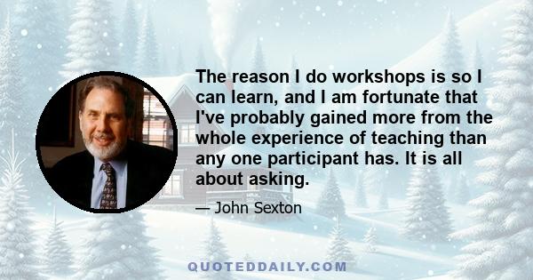 The reason I do workshops is so I can learn, and I am fortunate that I've probably gained more from the whole experience of teaching than any one participant has. It is all about asking.