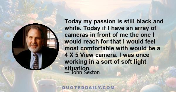 Today my passion is still black and white. Today if I have an array of cameras in front of me the one I would reach for that I would feel most comfortable with would be a 4 X 5 View camera. I was once working in a sort