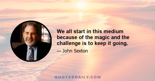 We all start in this medium because of the magic and the challenge is to keep it going.