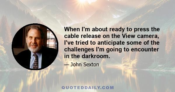 When I'm about ready to press the cable release on the View camera, I've tried to anticipate some of the challenges I'm going to encounter in the darkroom.