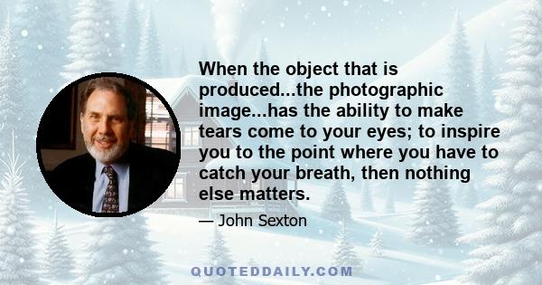 When the object that is produced...the photographic image...has the ability to make tears come to your eyes; to inspire you to the point where you have to catch your breath, then nothing else matters.