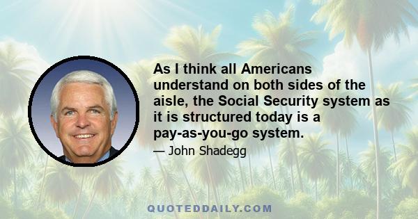 As I think all Americans understand on both sides of the aisle, the Social Security system as it is structured today is a pay-as-you-go system.